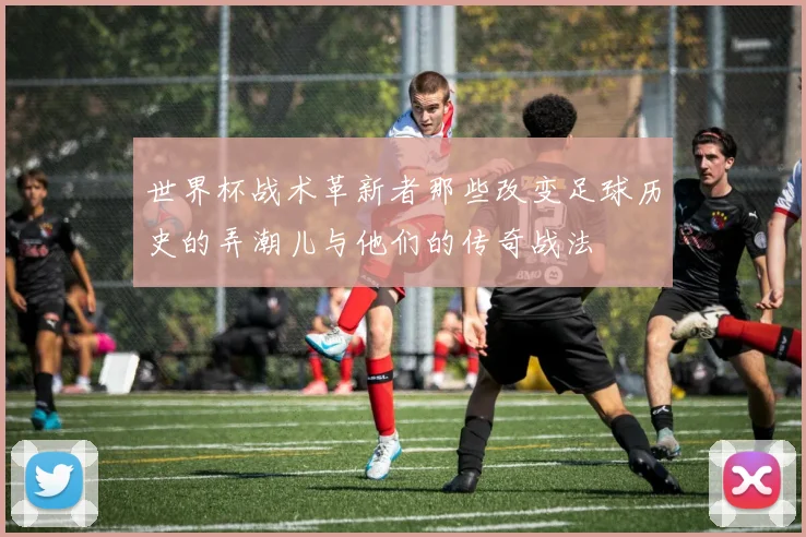 世界杯战术革新者那些改变足球历史的弄潮儿与他们的传奇战法