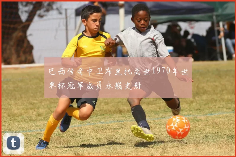 巴西传奇中卫布里托离世1970年世界杯冠军成员永载史册