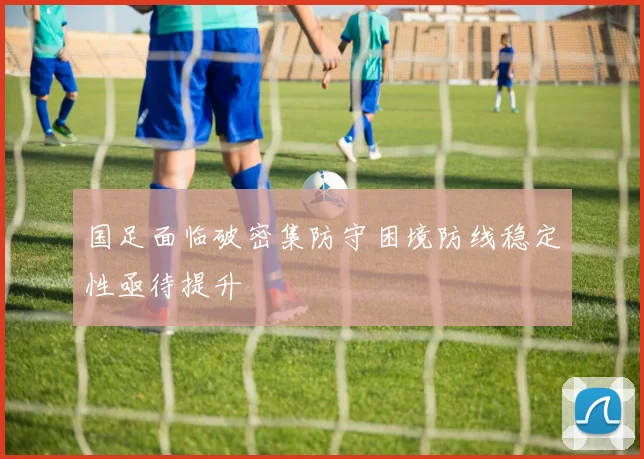国足面临破密集防守困境防线稳定性亟待提升