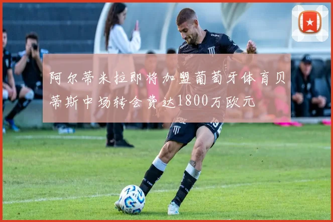 阿尔蒂米拉即将加盟葡萄牙体育贝蒂斯中场转会费达1800万欧元