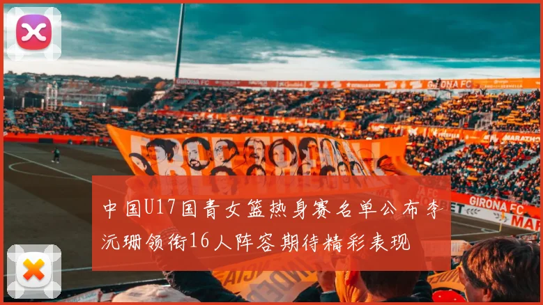 中国U17国青女篮热身赛名单公布李沅珊领衔16人阵容期待精彩表现