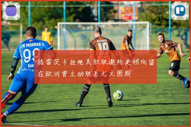 格雷茨卡拒绝美职联邀约更倾向留在欧洲曾主动联系尤文图斯
