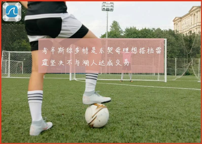 考辛斯称多特是东契奇理想搭档雷霆坚决不与湖人达成交易