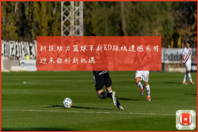 科技助力篮球革新KD踩线遗憾或将迎来弥补新机遇