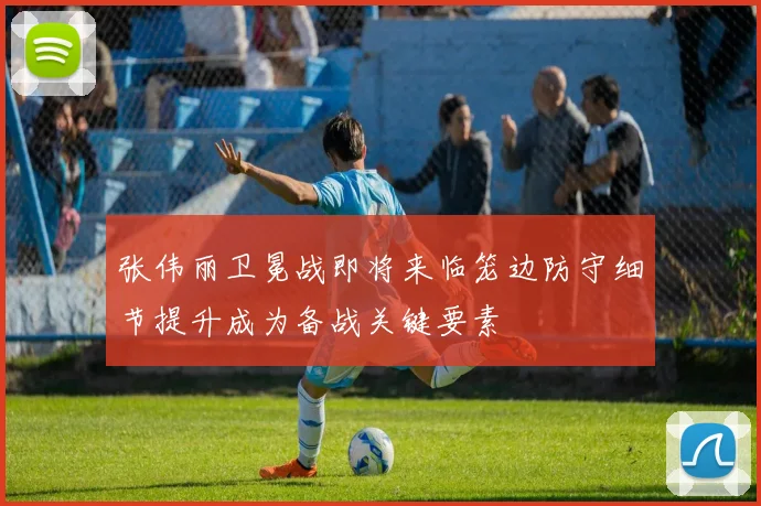 张伟丽卫冕战即将来临笼边防守细节提升成为备战关键要素
