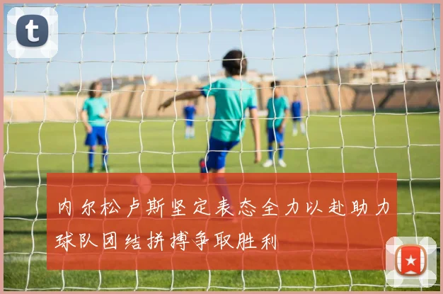 内尔松卢斯坚定表态全力以赴助力球队团结拼搏争取胜利