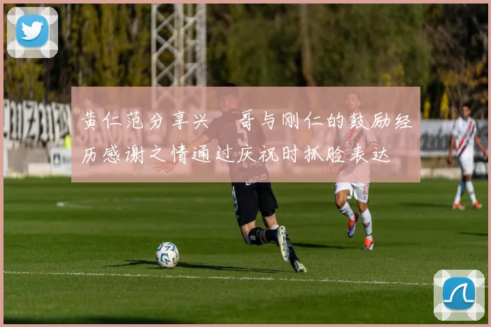 黄仁范分享兴慜哥与刚仁的鼓励经历感谢之情通过庆祝时抓脸表达
