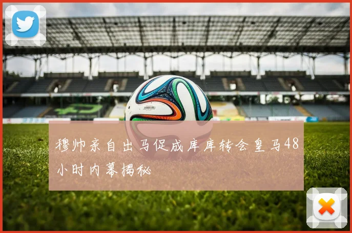 穆帅亲自出马促成库库转会皇马48小时内幕揭秘