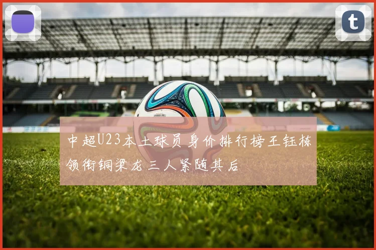 中超U23本土球员身价排行榜王钰栋领衔铜梁龙三人紧随其后