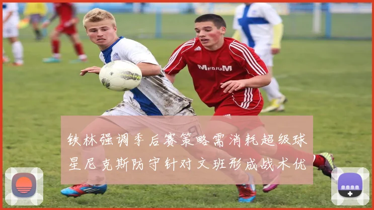 铁林强调季后赛策略需消耗超级球星尼克斯防守针对文班形成战术优势