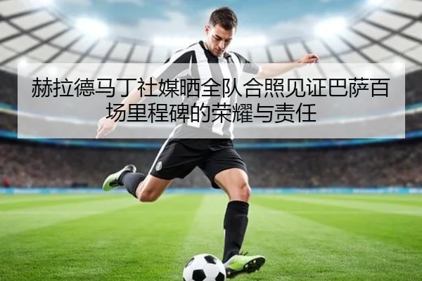 赫拉德马丁社媒晒全队合照见证巴萨百场里程碑的荣耀与责任